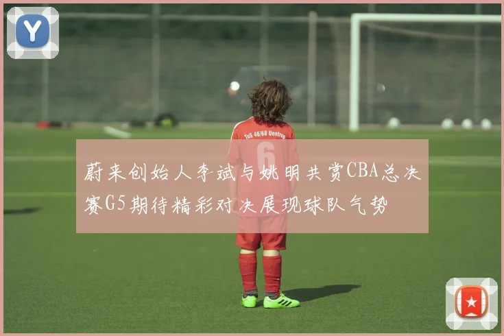 蔚来创始人李斌与姚明共赏CBA总决赛G5期待精彩对决展现球队气势