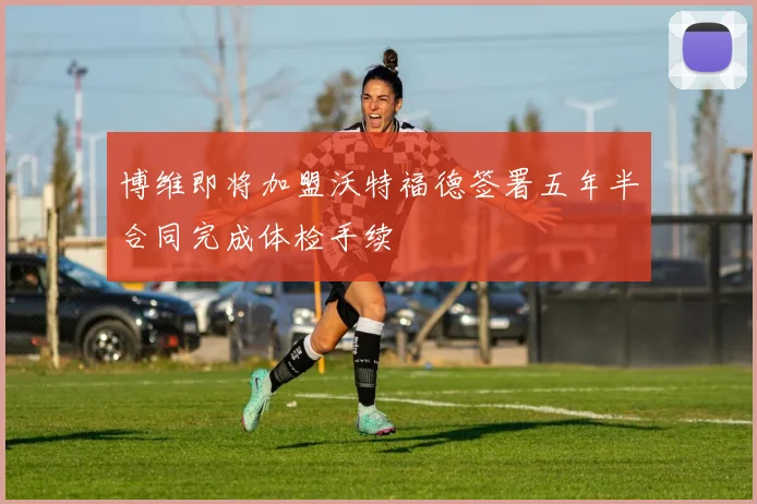 博维即将加盟沃特福德签署五年半合同完成体检手续