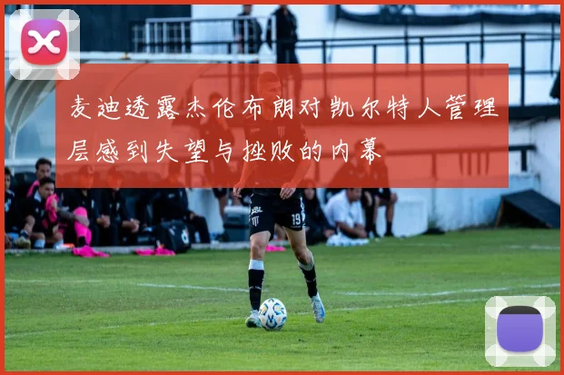 麦迪透露杰伦布朗对凯尔特人管理层感到失望与挫败的内幕
