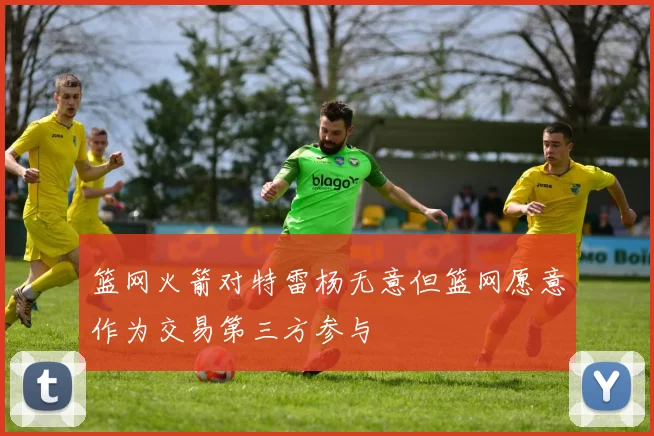 篮网火箭对特雷杨无意但篮网愿意作为交易第三方参与