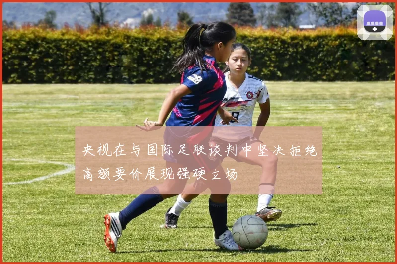 央视在与国际足联谈判中坚决拒绝高额要价展现强硬立场