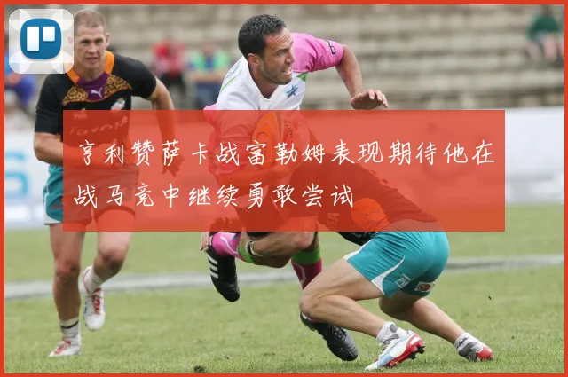 亨利赞萨卡战富勒姆表现期待他在战马竞中继续勇敢尝试
