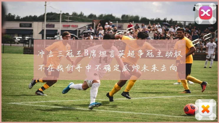 冲击三冠王B席坦言英超争冠主动权不在我们手中不确定瓜帅未来去向