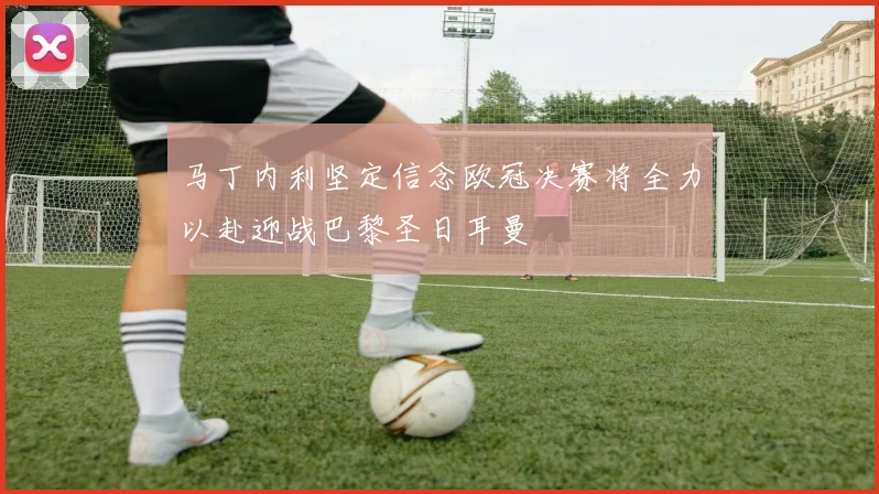 马丁内利坚定信念欧冠决赛将全力以赴迎战巴黎圣日耳曼
