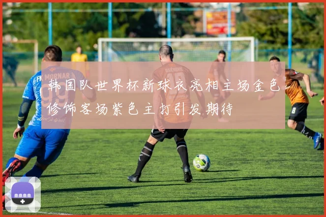 韩国队世界杯新球衣亮相主场金色修饰客场紫色主打引发期待