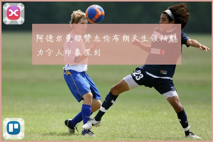 阿德尔曼称赞杰伦布朗天生领袖魅力令人印象深刻