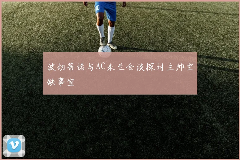 波切蒂诺与AC米兰会谈探讨主帅空缺事宜