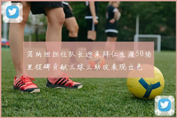 若纳坦担任队长迎来拜仁生涯50场里程碑贡献三球三助攻表现出色