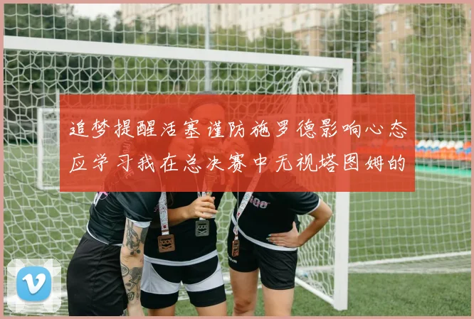 追梦提醒活塞谨防施罗德影响心态应学习我在总决赛中无视塔图姆的策略