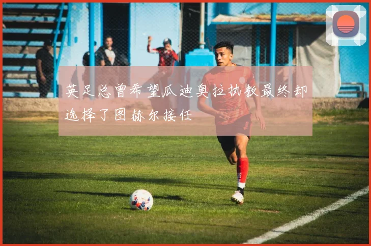 英足总曾希望瓜迪奥拉执教最终却选择了图赫尔接任