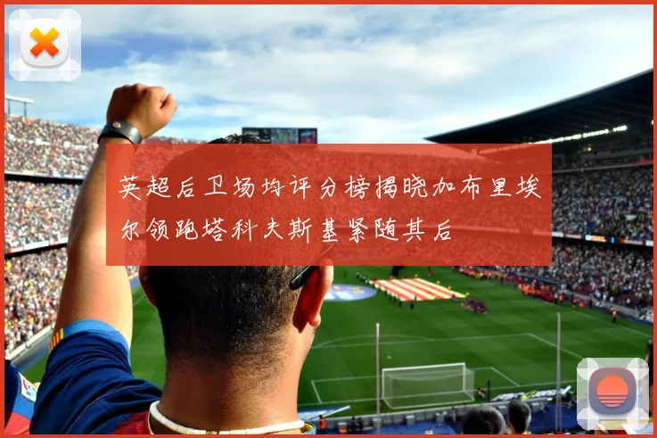 英超后卫场均评分榜揭晓加布里埃尔领跑塔科夫斯基紧随其后