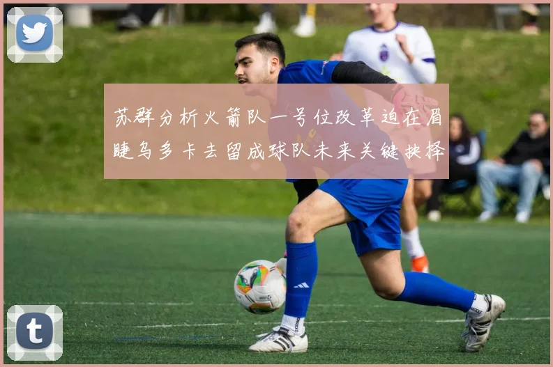 苏群分析火箭队一号位改革迫在眉睫乌多卡去留成球队未来关键抉择