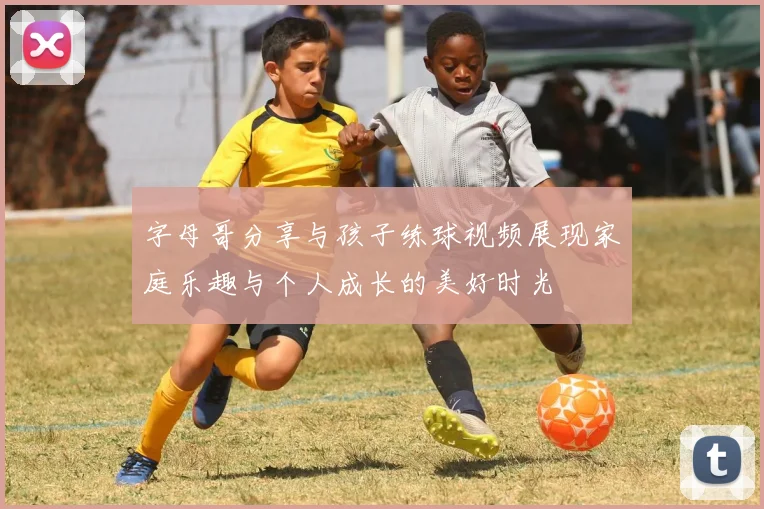 字母哥分享与孩子练球视频展现家庭乐趣与个人成长的美好时光