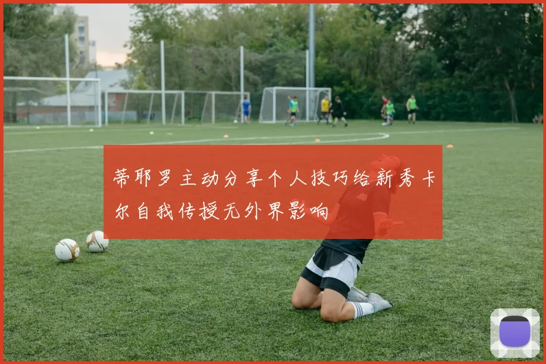蒂耶罗主动分享个人技巧给新秀卡尔自我传授无外界影响
