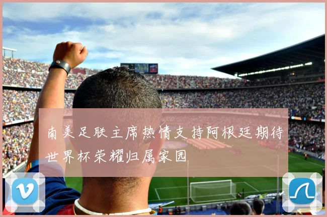 南美足联主席热情支持阿根廷期待世界杯荣耀归属家园